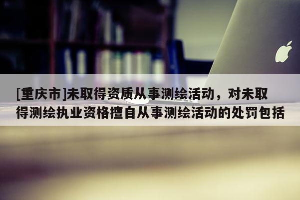 [重慶市]未取得資質(zhì)從事測繪活動，對未取得測繪執(zhí)業(yè)資格擅自從事測繪活動的處罰包括