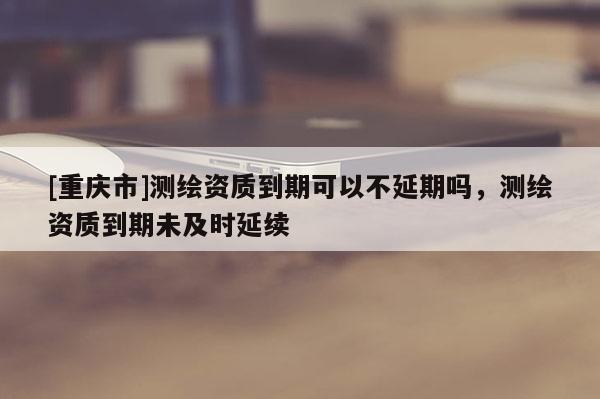 [重慶市]測繪資質(zhì)到期可以不延期嗎，測繪資質(zhì)到期未及時延續(xù)