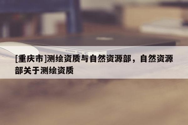 [重慶市]測繪資質(zhì)與自然資源部，自然資源部關(guān)于測繪資質(zhì)