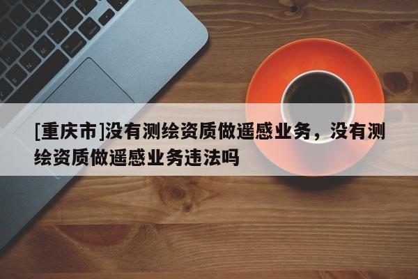 [重慶市]沒有測繪資質(zhì)做遙感業(yè)務(wù)，沒有測繪資質(zhì)做遙感業(yè)務(wù)違法嗎