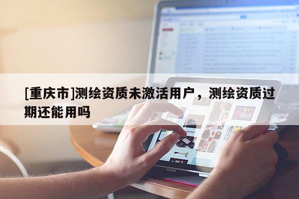 [重慶市]測繪資質(zhì)未激活用戶，測繪資質(zhì)過期還能用嗎