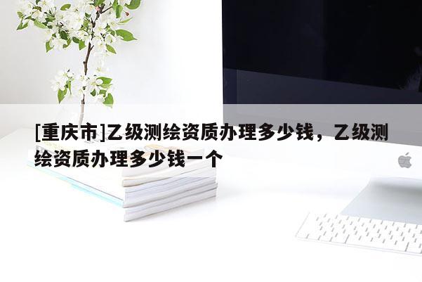 [重慶市]乙級(jí)測(cè)繪資質(zhì)辦理多少錢，乙級(jí)測(cè)繪資質(zhì)辦理多少錢一個(gè)