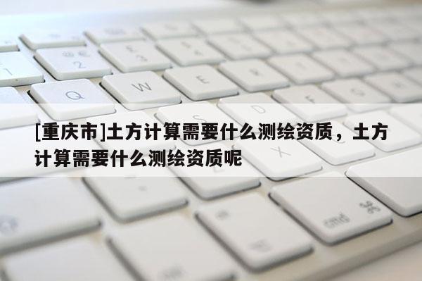 [重慶市]土方計算需要什么測繪資質(zhì)，土方計算需要什么測繪資質(zhì)呢