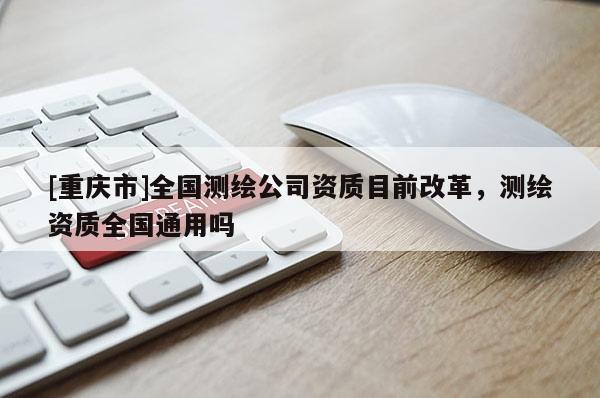 [重慶市]全國(guó)測(cè)繪公司資質(zhì)目前改革，測(cè)繪資質(zhì)全國(guó)通用嗎