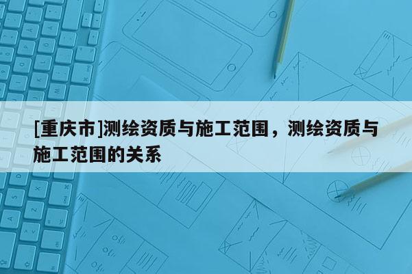[重慶市]測(cè)繪資質(zhì)與施工范圍，測(cè)繪資質(zhì)與施工范圍的關(guān)系