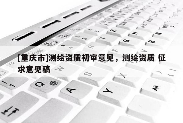 [重慶市]測(cè)繪資質(zhì)初審意見(jiàn)，測(cè)繪資質(zhì) 征求意見(jiàn)稿