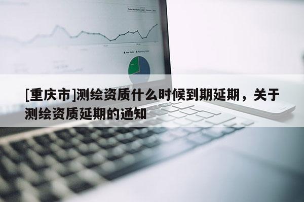[重慶市]測(cè)繪資質(zhì)什么時(shí)候到期延期，關(guān)于測(cè)繪資質(zhì)延期的通知
