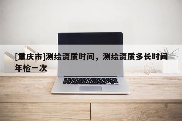 [重慶市]測繪資質(zhì)時間，測繪資質(zhì)多長時間年檢一次
