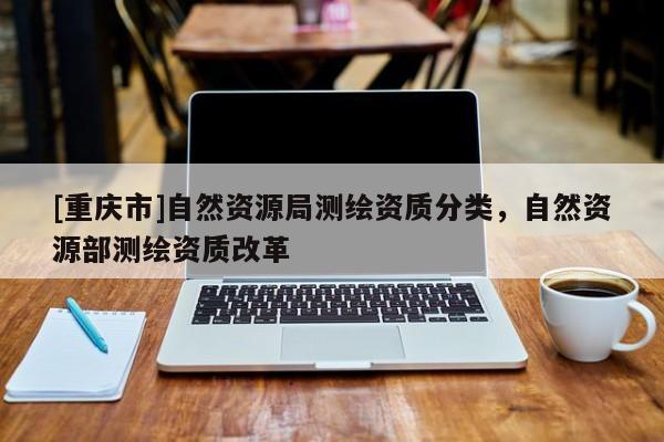 [重慶市]自然資源局測(cè)繪資質(zhì)分類，自然資源部測(cè)繪資質(zhì)改革