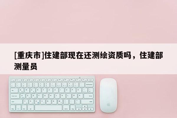 [重慶市]住建部現(xiàn)在還測繪資質(zhì)嗎，住建部測量員