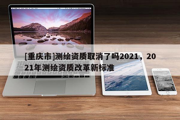 [重慶市]測繪資質(zhì)取消了嗎2021，2021年測繪資質(zhì)改革新標(biāo)準(zhǔn)