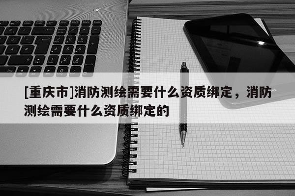 [重慶市]消防測繪需要什么資質(zhì)綁定，消防測繪需要什么資質(zhì)綁定的