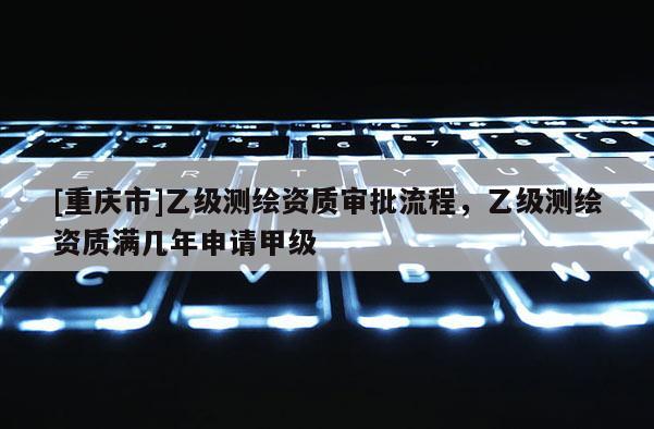 [重慶市]乙級測繪資質(zhì)審批流程，乙級測繪資質(zhì)滿幾年申請甲級