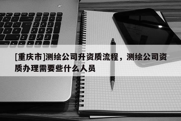 [重慶市]測(cè)繪公司升資質(zhì)流程，測(cè)繪公司資質(zhì)辦理需要些什么人員