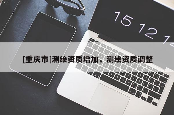 [重慶市]測繪資質(zhì)增加，測繪資質(zhì)調(diào)整