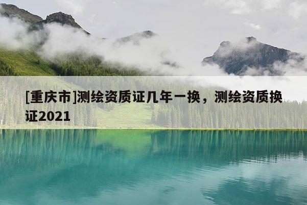 [重慶市]測繪資質(zhì)證幾年一換，測繪資質(zhì)換證2021