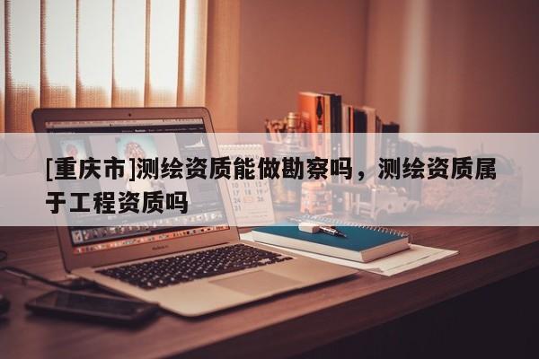 [重慶市]測繪資質(zhì)能做勘察嗎，測繪資質(zhì)屬于工程資質(zhì)嗎