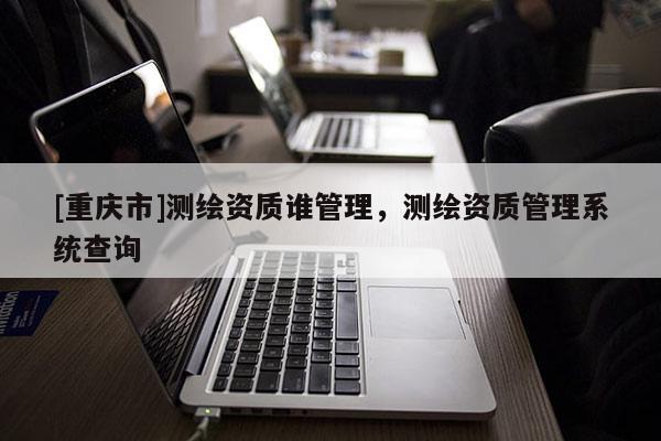 [重慶市]測繪資質(zhì)誰管理，測繪資質(zhì)管理系統(tǒng)查詢