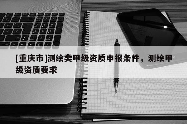 [重慶市]測繪類甲級資質申報條件，測繪甲級資質要求