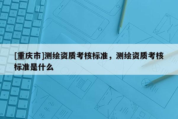 [重慶市]測繪資質(zhì)考核標(biāo)準(zhǔn)，測繪資質(zhì)考核標(biāo)準(zhǔn)是什么