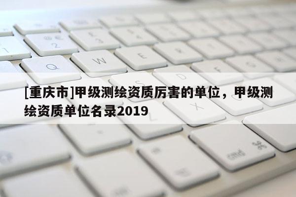 [重慶市]甲級(jí)測(cè)繪資質(zhì)厲害的單位，甲級(jí)測(cè)繪資質(zhì)單位名錄2019