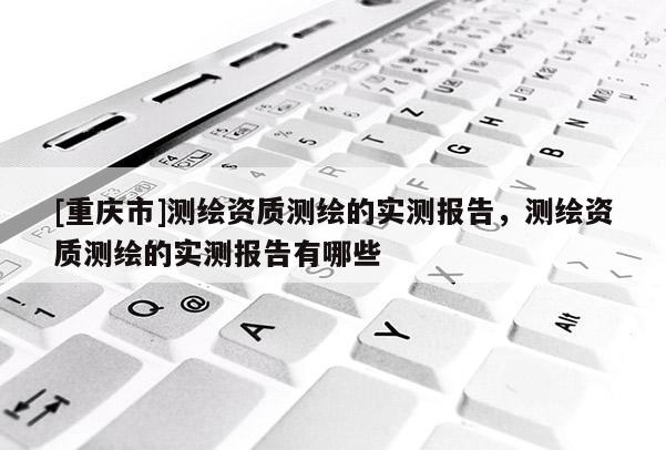 [重慶市]測(cè)繪資質(zhì)測(cè)繪的實(shí)測(cè)報(bào)告，測(cè)繪資質(zhì)測(cè)繪的實(shí)測(cè)報(bào)告有哪些
