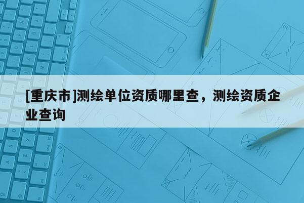 [重慶市]測(cè)繪單位資質(zhì)哪里查，測(cè)繪資質(zhì)企業(yè)查詢
