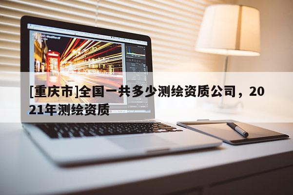 [重慶市]全國一共多少測繪資質(zhì)公司，2021年測繪資質(zhì)