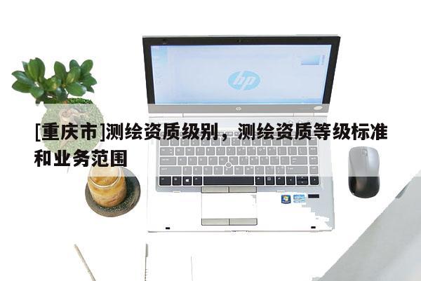 [重慶市]測繪資質(zhì)級別，測繪資質(zhì)等級標準和業(yè)務范圍