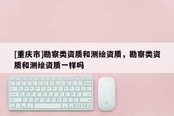 [重慶市]勘察類資質(zhì)和測(cè)繪資質(zhì)，勘察類資質(zhì)和測(cè)繪資質(zhì)一樣嗎