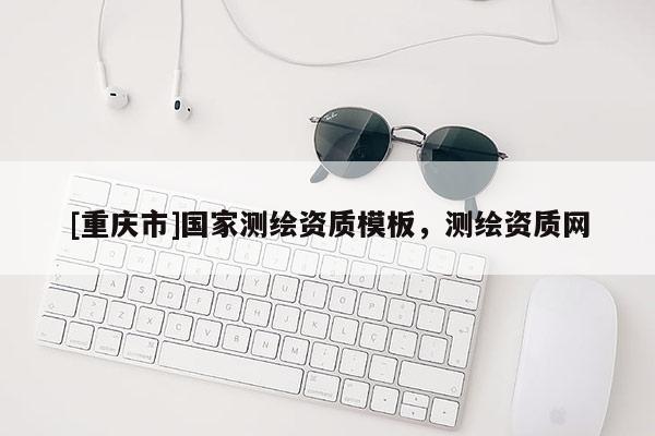 [重慶市]國(guó)家測(cè)繪資質(zhì)模板，測(cè)繪資質(zhì)網(wǎng)