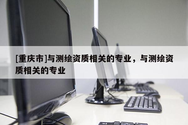 [重慶市]與測繪資質(zhì)相關(guān)的專業(yè)，與測繪資質(zhì)相關(guān)的專業(yè)