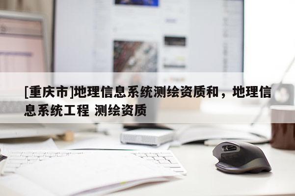 [重慶市]地理信息系統(tǒng)測(cè)繪資質(zhì)和，地理信息系統(tǒng)工程 測(cè)繪資質(zhì)