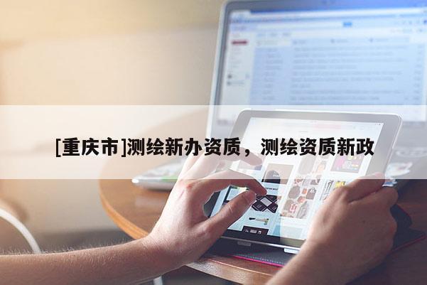 [重慶市]測繪新辦資質(zhì)，測繪資質(zhì)新政