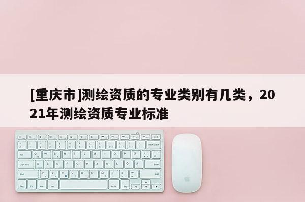 [重慶市]測(cè)繪資質(zhì)的專業(yè)類別有幾類，2021年測(cè)繪資質(zhì)專業(yè)標(biāo)準(zhǔn)