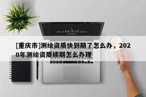 [重慶市]測繪資質(zhì)快到期了怎么辦，2020年測繪資質(zhì)續(xù)期怎么辦理