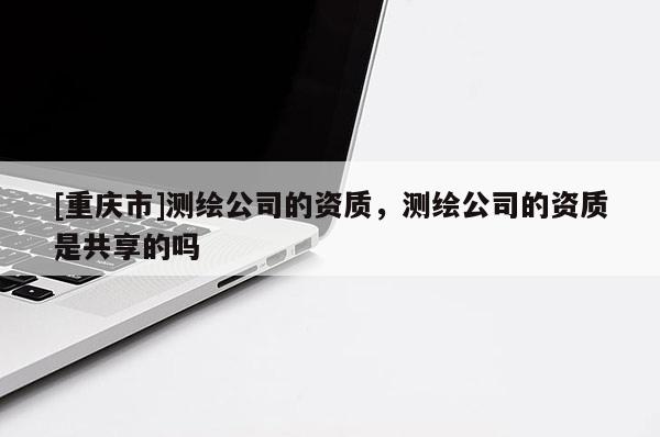 [重慶市]測繪公司的資質(zhì)，測繪公司的資質(zhì)是共享的嗎