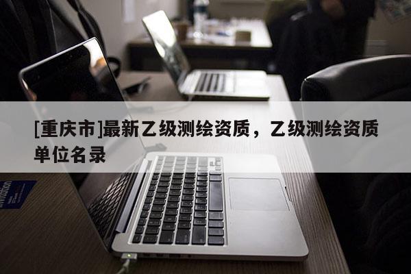 [重慶市]最新乙級(jí)測繪資質(zhì)，乙級(jí)測繪資質(zhì)單位名錄