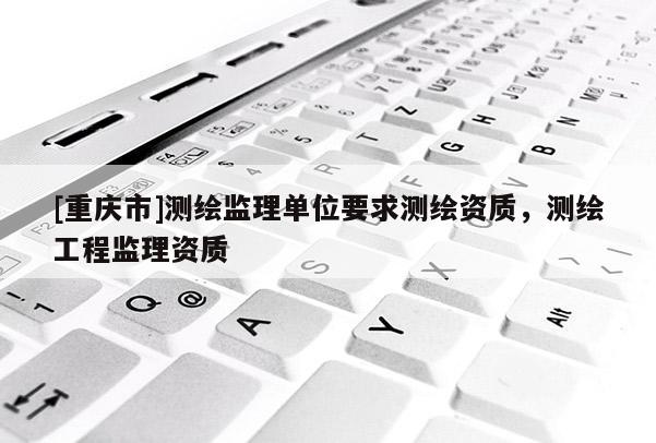 [重慶市]測繪監(jiān)理單位要求測繪資質(zhì)，測繪工程監(jiān)理資質(zhì)