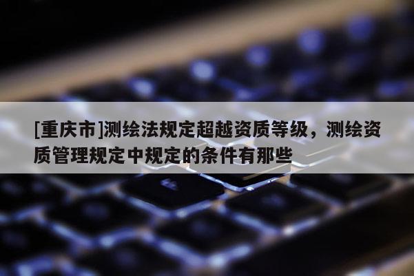 [重慶市]測(cè)繪法規(guī)定超越資質(zhì)等級(jí)，測(cè)繪資質(zhì)管理規(guī)定中規(guī)定的條件有那些