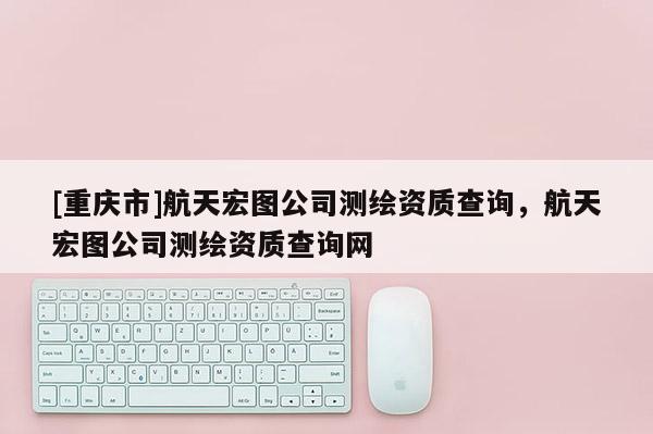 [重慶市]航天宏圖公司測繪資質(zhì)查詢，航天宏圖公司測繪資質(zhì)查詢網(wǎng)