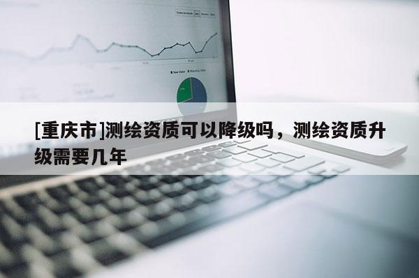 [重慶市]測繪資質(zhì)可以降級嗎，測繪資質(zhì)升級需要幾年