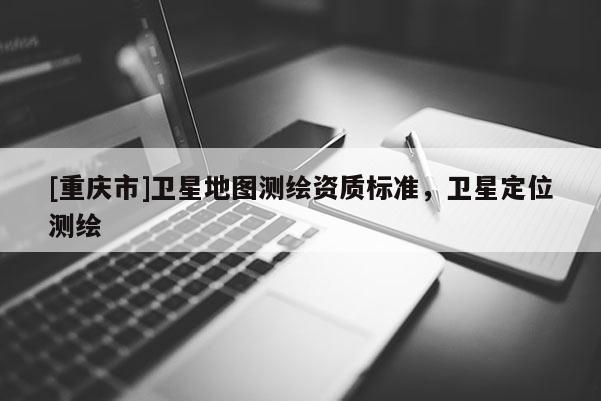 [重慶市]衛(wèi)星地圖測繪資質標準，衛(wèi)星定位測繪