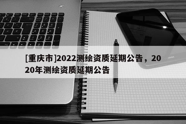 [重慶市]2022測(cè)繪資質(zhì)延期公告，2020年測(cè)繪資質(zhì)延期公告