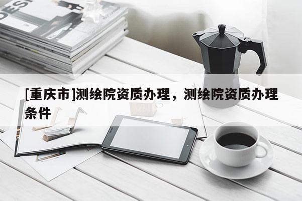 [重慶市]測(cè)繪院資質(zhì)辦理，測(cè)繪院資質(zhì)辦理?xiàng)l件