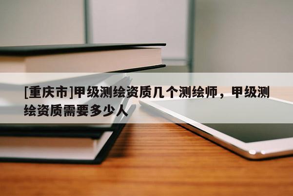 [重慶市]甲級測繪資質(zhì)幾個測繪師，甲級測繪資質(zhì)需要多少人