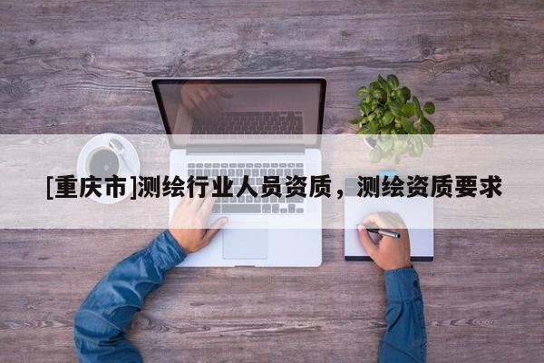 [重慶市]測(cè)繪行業(yè)人員資質(zhì)，測(cè)繪資質(zhì)要求