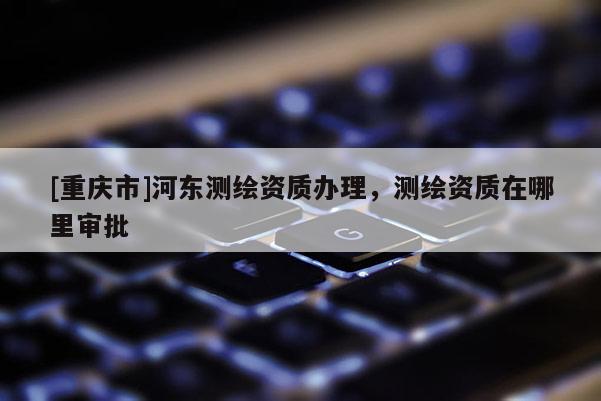 [重慶市]河?xùn)|測(cè)繪資質(zhì)辦理，測(cè)繪資質(zhì)在哪里審批