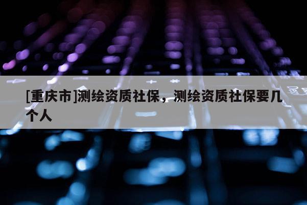 [重慶市]測繪資質(zhì)社保，測繪資質(zhì)社保要幾個(gè)人
