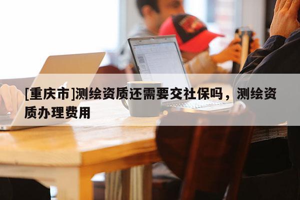 [重慶市]測(cè)繪資質(zhì)還需要交社保嗎，測(cè)繪資質(zhì)辦理費(fèi)用